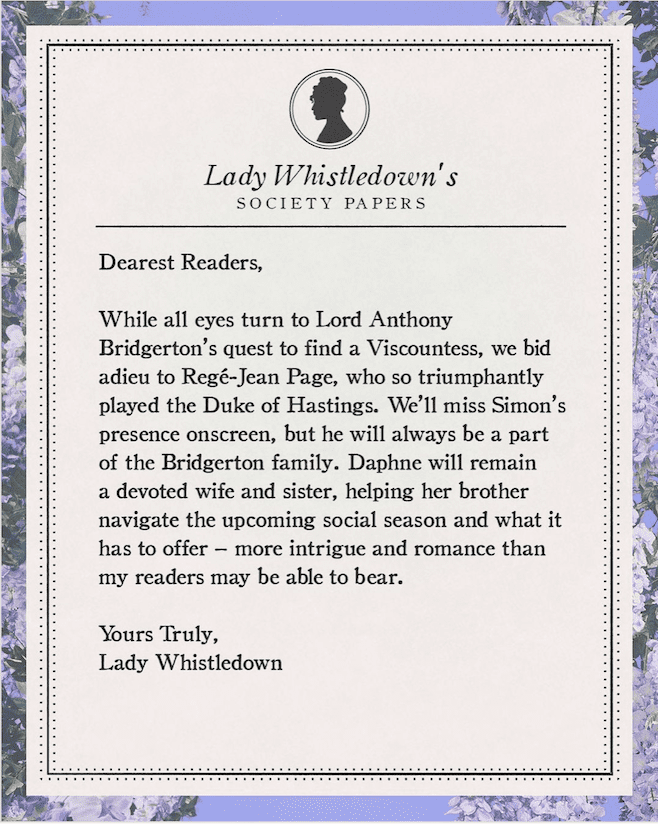 Dear Readers, while all eyes turn to Lord Anthony Bridgerton's quest to find a Viscountess, we bid adieu to Regé-Jean Page, who so triumphantly played the Duke of Hastings." Acknowledging that he and his character Simon will still always be a part of the Bridgerton family, the note adds that Daphne, his wife the Duchess of Hastings, played by Phoebe Dynevor, "will remain a devoted wife and sister, helping her brother navigate the upcoming social season and what it has to offer – more intrigue and romance than my readers may be able to bear